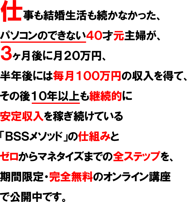 仕事も結婚生活も続かなかった、パソコンのできない４０才元主婦が、３ヶ月後に月２０万円、半年後には毎月１００万円の収入を得て、その後１０年以上も継続的に安定収入を稼ぎ続けている「ひとり起業ビジネス」の仕組みとゼロからマネタイズまでの全ステップを、期間限定で公開中です