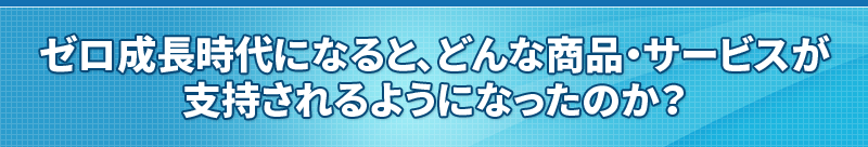 ゼロ成長時代になると、どんな商品・サービスが支持されるようになったのか？