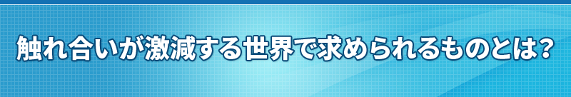 触れ合いが激減する世界で求められるものとは？