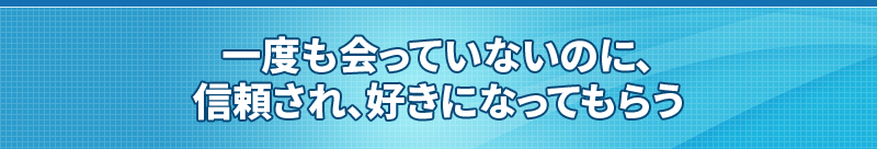 一度も会っていないのに、信頼され、好きになってもらう